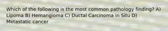 Which of the following is the most common pathology finding? A) Lipoma B) Hemangioma C) Ductal Carcinoma in Situ D) Metastatic cancer