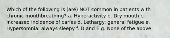 Which of the following is (are) NOT common in patients with chronic mouthbreathing? a. Hyperactivity b. Dry mouth c. Increased incidence of caries d. Lethargy: general fatigue e. Hypersomnia: always sleepy f. D and E g. None of the above