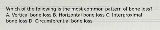 Which of the following is the most common pattern of bone loss? A. Vertical bone loss B. Horizontal bone loss C. Interproximal bone loss D. Circumferential bone loss