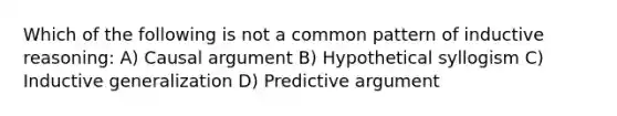 Which of the following is not a common pattern of inductive reasoning: A) Causal argument B) Hypothetical syllogism C) Inductive generalization D) Predictive argument