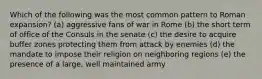 Which of the following was the most common pattern to Roman expansion? (a) aggressive fans of war in Rome (b) the short term of office of the Consuls in the senate (c) the desire to acquire buffer zones protecting them from attack by enemies (d) the mandate to impose their religion on neighboring regions (e) the presence of a large, well maintained army