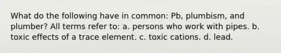 What do the following have in common: Pb, plumbism, and plumber? All terms refer to: a. persons who work with pipes. b. toxic effects of a trace element. c. toxic cations. d. lead.