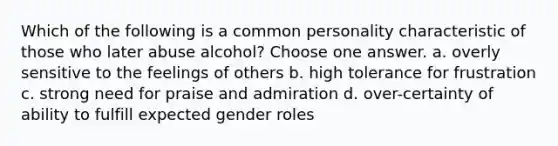 Which of the following is a common personality characteristic of those who later abuse alcohol? Choose one answer. a. overly sensitive to the feelings of others b. high tolerance for frustration c. strong need for praise and admiration d. over-certainty of ability to fulfill expected gender roles