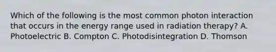 Which of the following is the most common photon interaction that occurs in the energy range used in radiation therapy? A. Photoelectric B. Compton C. Photodisintegration D. Thomson