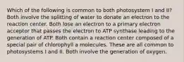 Which of the following is common to both photosystem I and II? Both involve the splitting of water to donate an electron to the reaction center. Both lose an electron to a primary electron acceptor that passes the electron to ATP synthase leading to the generation of ATP. Both contain a reaction center composed of a special pair of chlorophyll a molecules. These are all common to photosystems I and II. Both involve the generation of oxygen.