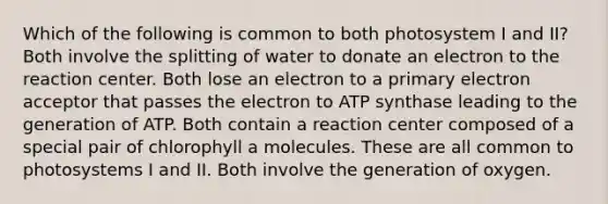 Which of the following is common to both photosystem I and II? Both involve the splitting of water to donate an electron to the reaction center. Both lose an electron to a primary electron acceptor that passes the electron to ATP synthase leading to the generation of ATP. Both contain a reaction center composed of a special pair of chlorophyll a molecules. These are all common to photosystems I and II. Both involve the generation of oxygen.