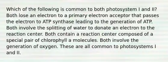 Which of the following is common to both photosystem I and II? Both lose an electron to a primary electron acceptor that passes the electron to ATP synthase leading to the generation of ATP. Both involve the splitting of water to donate an electron to the reaction center. Both contain a reaction center composed of a special pair of chlorophyll a molecules. Both involve the generation of oxygen. These are all common to photosystems I and II.