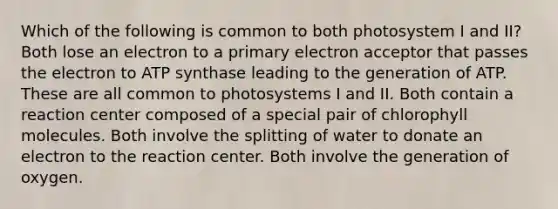 Which of the following is common to both photosystem I and II? Both lose an electron to a primary electron acceptor that passes the electron to ATP synthase leading to the generation of ATP. These are all common to photosystems I and II. Both contain a reaction center composed of a special pair of chlorophyll molecules. Both involve the splitting of water to donate an electron to the reaction center. Both involve the generation of oxygen.