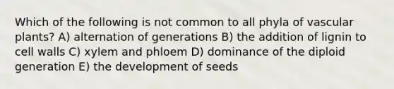 Which of the following is not common to all phyla of <a href='https://www.questionai.com/knowledge/kbaUXKuBoK-vascular-plants' class='anchor-knowledge'>vascular plants</a>? A) alternation of generations B) the addition of lignin to cell walls C) xylem and phloem D) dominance of the diploid generation E) the development of seeds