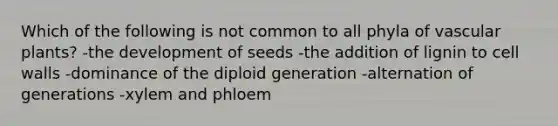 Which of the following is not common to all phyla of vascular plants? -the development of seeds -the addition of lignin to cell walls -dominance of the diploid generation -alternation of generations -xylem and phloem