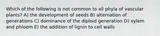 Which of the following is not common to all phyla of vascular plants? A) the development of seeds B) alternation of generations C) dominance of the diploid generation D) xylem and phloem E) the addition of lignin to cell walls