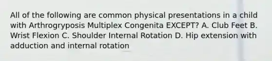 All of the following are common physical presentations in a child with Arthrogryposis Multiplex Congenita EXCEPT? A. Club Feet B. Wrist Flexion C. Shoulder Internal Rotation D. Hip extension with adduction and internal rotation