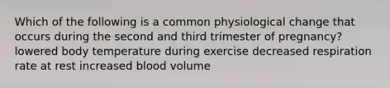 Which of the following is a common physiological change that occurs during the second and third trimester of pregnancy? lowered body temperature during exercise decreased respiration rate at rest increased blood volume