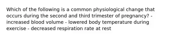 Which of the following is a common physiological change that occurs during the second and third trimester of pregnancy? - increased blood volume - lowered body temperature during exercise - decreased respiration rate at rest