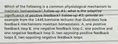 Which of the following is a common physiological mechanism to maintain homeostasis? Follow-up #1: what is the adaptive significance of positive feedback? Follow-up #2: provide an example from the 1440 hormone lectures that illustrates how feedback mechanisms maintain homeostasis. A. one positive feedback loop B. one negative feedback loop C. one positive and one negative feedback loop D. two opposing positive feedback loops E. two opposing negative feedback loops