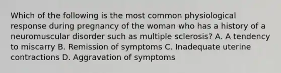 Which of the following is the most common physiological response during pregnancy of the woman who has a history of a neuromuscular disorder such as multiple​ sclerosis? A. A tendency to miscarry B. Remission of symptoms C. Inadequate uterine contractions D. Aggravation of symptoms