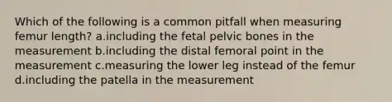 Which of the following is a common pitfall when measuring femur length? a.including the fetal pelvic bones in the measurement b.including the distal femoral point in the measurement c.measuring the lower leg instead of the femur d.including the patella in the measurement