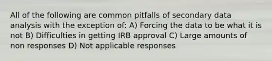 All of the following are common pitfalls of secondary data analysis with the exception of: A) Forcing the data to be what it is not B) Difficulties in getting IRB approval C) Large amounts of non responses D) Not applicable responses