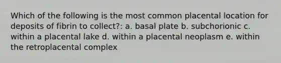 Which of the following is the most common placental location for deposits of fibrin to collect?: a. basal plate b. subchorionic c. within a placental lake d. within a placental neoplasm e. within the retroplacental complex