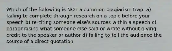 Which of the following is NOT a common plagiarism trap: a) failing to complete through research on a topic before your speech b) re-citing someone else's sources within a speech c) paraphrasing what someone else said or wrote without giving credit to the speaker or author d) failing to tell the audience the source of a direct quotation