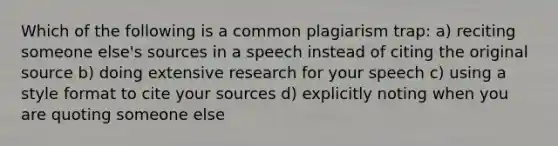 Which of the following is a common plagiarism trap: a) reciting someone else's sources in a speech instead of citing the original source b) doing extensive research for your speech c) using a style format to cite your sources d) explicitly noting when you are quoting someone else