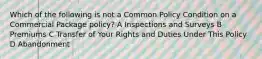 Which of the following is not a Common Policy Condition on a Commercial Package policy? A Inspections and Surveys B Premiums C Transfer of Your Rights and Duties Under This Policy D Abandonment