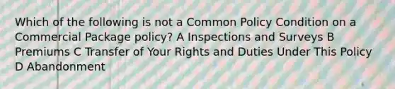 Which of the following is not a Common Policy Condition on a Commercial Package policy? A Inspections and Surveys B Premiums C Transfer of Your Rights and Duties Under This Policy D Abandonment