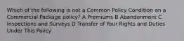 Which of the following is not a Common Policy Condition on a Commercial Package policy? A Premiums B Abandonment C Inspections and Surveys D Transfer of Your Rights and Duties Under This Policy