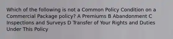 Which of the following is not a Common Policy Condition on a Commercial Package policy? A Premiums B Abandonment C Inspections and Surveys D Transfer of Your Rights and Duties Under This Policy