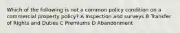 Which of the following is not a common policy condition on a commercial property policy? A Inspection and surveys B Transfer of Rights and Duties C Premiums D Abandonment