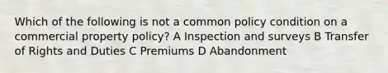 Which of the following is not a common policy condition on a commercial property policy? A Inspection and surveys B Transfer of Rights and Duties C Premiums D Abandonment