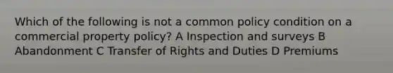 Which of the following is not a common policy condition on a commercial property policy? A Inspection and surveys B Abandonment C Transfer of Rights and Duties D Premiums