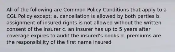 All of the following are Common Policy Conditions that apply to a CGL Policy except: a. cancellation is allowed by both parties b. assignment of insured rights is not allowed without the written consent of the insurer c. an insurer has up to 5 years after coverage expires to audit the insured's books d. premiums are the responsibility of the first name insured