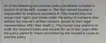 All of the following are common policy conditions included in Section III of the BOP, except: A. The first named insured is responsible for premium payments B. The insured may not assign their rights and duties under the policy to someone else without the insurer's written consent, except to their legal representative after their death C. The insurer may examine or audit the insured's books and records for up to four years after the policy period D. Fraud committed by the insured is cause to void the policy