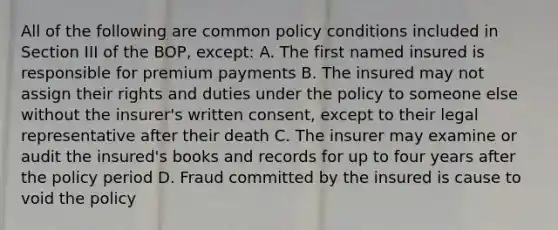 All of the following are common policy conditions included in Section III of the BOP, except: A. The first named insured is responsible for premium payments B. The insured may not assign their rights and duties under the policy to someone else without the insurer's written consent, except to their legal representative after their death C. The insurer may examine or audit the insured's books and records for up to four years after the policy period D. Fraud committed by the insured is cause to void the policy