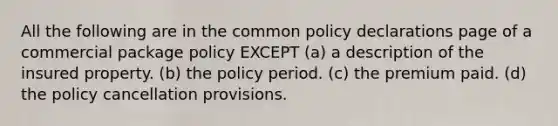 All the following are in the common policy declarations page of a commercial package policy EXCEPT (a) a description of the insured property. (b) the policy period. (c) the premium paid. (d) the policy cancellation provisions.