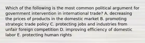 Which of the following is the most common political argument for government intervention in international trade? A. decreasing the prices of products in the domestic market B. promoting strategic trade policy C. protecting jobs and industries from unfair foreign competition D. improving efficiency of domestic labor E. protecting human rights