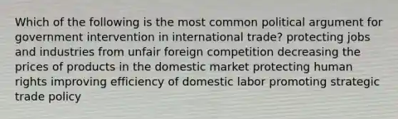 Which of the following is the most common political argument for government intervention in international trade? protecting jobs and industries from unfair foreign competition decreasing the prices of products in the domestic market protecting human rights improving efficiency of domestic labor promoting strategic trade policy