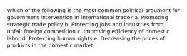 Which of the following is the most common political argument for government intervention in international trade? a. Promoting strategic trade policy b. Protecting jobs and industries from unfair foreign competition c. Improving efficiency of domestic labor d. Protecting human rights e. Decreasing the prices of products in the domestic market