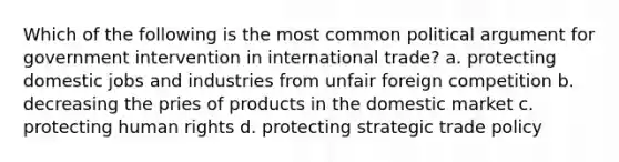 Which of the following is the most common political argument for government intervention in international trade? a. protecting domestic jobs and industries from unfair foreign competition b. decreasing the pries of products in the domestic market c. protecting human rights d. protecting strategic trade policy