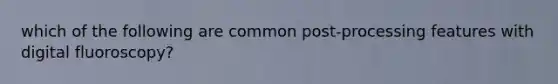 which of the following are common post-processing features with digital fluoroscopy?