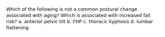 Which of the following is not a common postural change associated with aging? Which is associated with increased fall risk? a. anterior pelvic tilt b. FHP c. thoracic kyphosis d. lumbar flattening