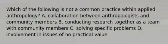 Which of the following is not a common practice within applied anthropology? A. collaboration between anthropologists and community members B. conducting research together as a team with community members C. solving specific problems D. involvement in issues of no practical value