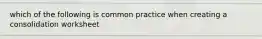 which of the following is common practice when creating a consolidation worksheet