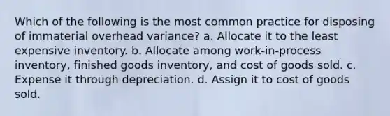 Which of the following is the most common practice for disposing of immaterial overhead variance? a. Allocate it to the least expensive inventory. b. Allocate among work-in-process inventory, finished goods inventory, and cost of goods sold. c. Expense it through depreciation. d. Assign it to cost of goods sold.