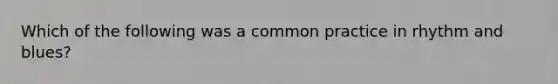 Which of the following was a common practice in rhythm and blues?