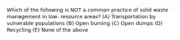 Which of the following is NOT a common practice of solid waste management in low- resource areas? (A) Transportation by vulnerable populations (B) Open burning (C) Open dumps (D) Recycling (E) None of the above