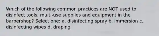 Which of the following common practices are NOT used to disinfect tools, multi-use supplies and equipment in the barbershop? Select one: a. disinfecting spray b. immersion c. disinfecting wipes d. draping