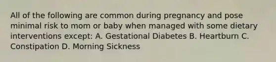 All of the following are common during pregnancy and pose minimal risk to mom or baby when managed with some dietary interventions except: A. Gestational Diabetes B. Heartburn C. Constipation D. Morning Sickness