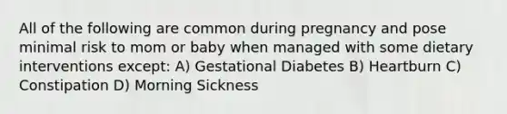 All of the following are common during pregnancy and pose minimal risk to mom or baby when managed with some dietary interventions except: A) Gestational Diabetes B) Heartburn C) Constipation D) Morning Sickness